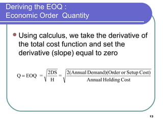 Deriving the EOQ :
Economic Order Quantity

  Using  calculus, we take the derivative of
   the total cost function and set the
   derivative (slope) equal to zero

             2DS   2(Annual Demand)(Order or Setup Cost)
   Q = EOQ =     =
              H            Annual Holding Cost




                                                       13
 
