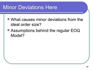 Minor Deviations Here

  What  causes minor deviations from the
   ideal order size?
  Assumptions behind the regular EOQ
   Model?




                                            17
 