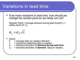 Variations in lead time
    If we have variations in lead time, how should we
     change the reorder point so we rarely run out?
     Reorder Point = Average demand during lead time(d*L) +
     safety stock (Z* σL)


     σL =σD L
    where:
     d   = average daily (or weekly) demand
     L   = Lead time (matching days or weeks)
     σL = standard deviation of demand during lead time.
     σD = standard deviation of demand (days or weeks).



                                                              18
 
