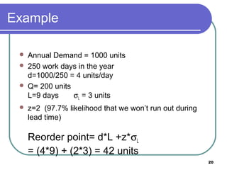 Example

    Annual Demand = 1000 units
    250 work days in the year
     d=1000/250 = 4 units/day
    Q= 200 units
     L=9 days     σL = 3 units
    z=2 (97.7% likelihood that we won’t run out during
     lead time)

     Reorder point= d*L +z*σL
     = (4*9) + (2*3) = 42 units
                                                          20
 
