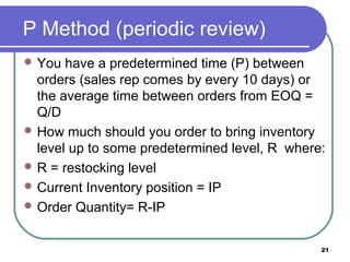 P Method (periodic review)
 You  have a predetermined time (P) between
  orders (sales rep comes by every 10 days) or
  the average time between orders from EOQ =
  Q/D
 How much should you order to bring inventory
  level up to some predetermined level, R where:
 R = restocking level
 Current Inventory position = IP
 Order Quantity= R-IP


                                               21
 