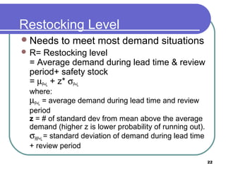 Restocking Level
 Needs   to meet most demand situations
 R= Restocking level
 = Average demand during lead time & review
 period+ safety stock
 = µP+L + z* σP+L
 where:
 µP+L = average demand during lead time and review
 period
 z = # of standard dev from mean above the average
 demand (higher z is lower probability of running out).
 σRP+L = standard deviation of demand during lead time
 + review period

                                                          22
 