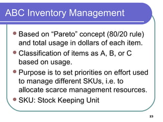 ABC Inventory Management

  Based   on “Pareto” concept (80/20 rule)
   and total usage in dollars of each item.
  Classification of items as A, B, or C
   based on usage.
  Purpose is to set priorities on effort used
   to manage different SKUs, i.e. to
   allocate scarce management resources.
  SKU: Stock Keeping Unit

                                                 23
 