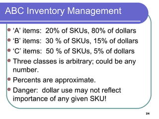 ABC Inventory Management
 ‘A’ items: 20% of SKUs, 80% of dollars
 ‘B’ items: 30 % of SKUs, 15% of dollars
 ‘C’ items: 50 % of SKUs, 5% of dollars
 Three classes is arbitrary; could be any
  number.
 Percents are approximate.
 Danger: dollar use may not reflect
  importance of any given SKU!
                                             24
 