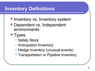 Inventory Definitions
   Inventory
            vs. Inventory system
   Dependent vs. Independent
    environments
   Types
     Safety Stock
     Anticipation Inventory
     Hedge inventory (unusual events)
     Transportation or Pipeline Inventory




                                             3
 