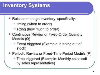 Inventory Systems

  Rules  to manage inventory, specifically:
     timing (when to order)

     sizing (how much to order)

  Continuous Review or Fixed-Order Quantity
   Models (Q)
     Event triggered (Example: running out of
      stock)
  Periodic Review or Fixed-Time Period Models (P)
     Time triggered (Example: Monthly sales call
      by sales representative)

                                                     6
 