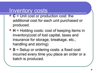 Inventory costs
C  = Unit cost or production cost: the
  additional cost for each unit purchased or
  produced.
 H = Holding costs: cost of keeping items in
  inventory(cost of lost capital, taxes and
  insurance for storage, breakage, etc.,
  handling and storing)
 S = Setup or ordering costs: a fixed cost
  incurred every time you place an order or a
  batch is produced.

                                                8
 