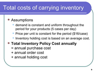 Total costs of carrying inventory
  Assumptions
    demand is constant and uniform throughout the
     period for your products (5 cases per day)
    Price per unit is constant for the period ($16/case)

    Inventory holding cost is based on an average cost.

  TotalInventory Policy Cost annually
   = annual purchase cost
   + annual order cost
   + annual holding cost


                                                            9
 