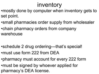 inventory 
•mostly done by computer when inventory gets to 
set point. 
•small pharmacies order supply from wholesaler 
•chain pharmacy orders from company 
warehouse 
•schedule 2 drug ordering---that’s special! 
•must use form 222 from DEA 
•pharmacy must account for every 222 form 
•must be signed by whoever applied for 
pharmacy’s DEA license. 
 