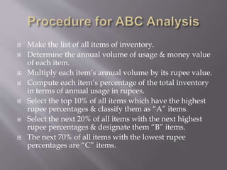  Make the list of all items of inventory.
 Determine the annual volume of usage & money value
of each item.
 Multiply each item’s annual volume by its rupee value.
 Compute each item’s percentage of the total inventory
in terms of annual usage in rupees.
 Select the top 10% of all items which have the highest
rupee percentages & classify them as “A” items.
 Select the next 20% of all items with the next highest
rupee percentages & designate them “B” items.
 The next 70% of all items with the lowest rupee
percentages are “C” items.
 
