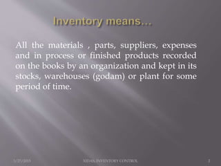 3/27/2015 XIDAS, INVENTORY CONTROL 2
All the materials , parts, suppliers, expenses
and in process or finished products recorded
on the books by an organization and kept in its
stocks, warehouses (godam) or plant for some
period of time.
 