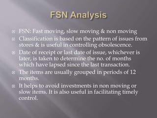  FSN: Fast moving, slow moving & non moving
 Classification is based on the pattern of issues from
stores & is useful in controlling obsolescence.
 Date of receipt or last date of issue, whichever is
later, is taken to determine the no. of months
which have lapsed since the last transaction.
 The items are usually grouped in periods of 12
months.
 It helps to avoid investments in non moving or
slow items. It is also useful in facilitating timely
control.
 