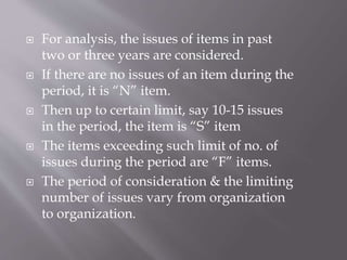  For analysis, the issues of items in past
two or three years are considered.
 If there are no issues of an item during the
period, it is “N” item.
 Then up to certain limit, say 10-15 issues
in the period, the item is “S” item
 The items exceeding such limit of no. of
issues during the period are “F” items.
 The period of consideration & the limiting
number of issues vary from organization
to organization.
 