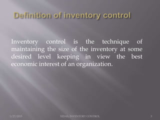 3/27/2015 XIDAS, INVENTORY CONTROL 3
Inventory control is the technique of
maintaining the size of the inventory at some
desired level keeping in view the best
economic interest of an organization.
 