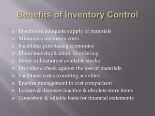  Ensures an adequate supply of materials
 Minimizes inventory costs
 Facilitates purchasing economies
 Eliminates duplication in ordering
 Better utilization of available stocks
 Provides a check against the loss of materials
 Facilitates cost accounting activities
 Enables management in cost comparison
 Locates & disposes inactive & obsolete store items
 Consistent & reliable basis for financial statements
 