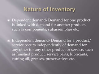  Dependent demand- Demand for one product
is linked with demand for another product,
such as components, subassemblies etc.
 Independent demand- Demand for a product/
service occurs independently of demand for
any other for any other product or service, such
as finished product, service parts, lubricants,
cutting oil, greases, preservatives etc.
 
