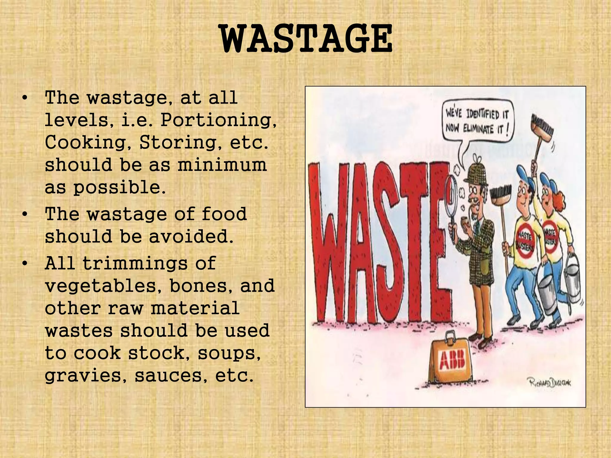WASTAGE
• The wastage, at all
levels, i.e. Portioning,
Cooking, Storing, etc.
should be as minimum
as possible.
• The wastage of food
should be avoided.
• All trimmings of
vegetables, bones, and
other raw material
wastes should be used
to cook stock, soups,
gravies, sauces, etc.
 