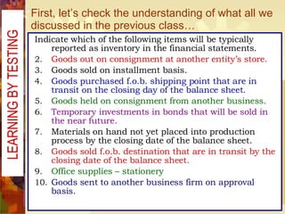 First, let’s check the understanding of what all we discussed in the previous class… Indicate which of the following items will be typically reported as inventory in the financial statements. Goods out on consignment at another entity’s store. Goods sold on installment basis. Goods purchased f.o.b. shipping point that are in transit on the closing day of the balance sheet. Goods held on consignment from another business. Temporary investments in bonds that will be sold in the near future. Materials on hand not yet placed into production process by the closing date of the balance sheet. Goods sold f.o.b. destination that are in transit by the closing date of the balance sheet. Office supplies – stationery Goods sent to another business firm on approval basis.  LEARNING BY TESTING  
