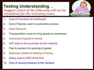 Testing Understanding … Suggest which of the following will not be considered for the inventory costs… Cost of Insurance of warehouse. Cost of Spares used in production process. Cash Discount. Transportation costs to bring goods to warehouse. Insurance of goods-in-transit. VAT paid on the purchase of raw material. Paid to workers for packing of goods. Expenses related to heating of factory. Salary paid to CEO of the firm. Cost of issuing cheques to the vendors. 