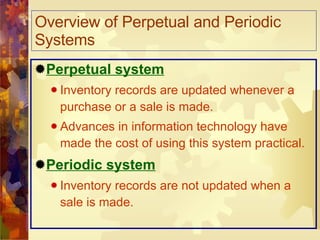Overview of Perpetual and Periodic Systems Perpetual system Inventory records are updated whenever a purchase or a sale is made. Advances in information technology have made the cost of using this system practical. Periodic system Inventory records are not updated when a sale is made. 