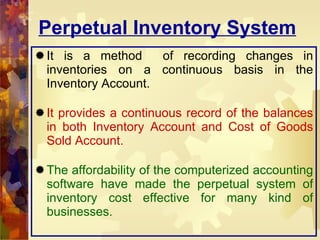 Perpetual Inventory System It is a method  of recording changes in inventories on a continuous basis in the Inventory Account. It provides a continuous record of the balances in both Inventory Account and Cost of Goods Sold Account. The affordability of the computerized accounting software have made the perpetual system of inventory cost effective for many kind of businesses. 