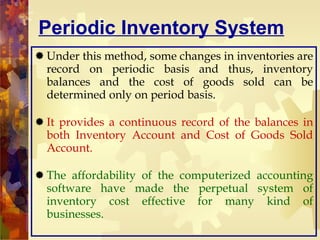 Periodic Inventory System Under this method, some changes in inventories are record on periodic basis and thus, inventory balances and the cost of goods sold can be determined only on period basis. It provides a continuous record of the balances in both Inventory Account and Cost of Goods Sold Account. The affordability of the computerized accounting software have made the perpetual system of inventory cost effective for many kind of businesses. 