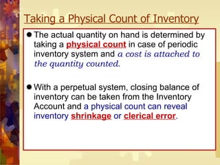 Taking a Physical Count of Inventory The actual quantity on hand is determined by taking a  physical count   in case of periodic   inventory system and  a cost is attached to the quantity counted . With a perpetual system, closing balance of inventory can be taken from the Inventory Account and  a physical count can reveal inventory   shrinkage   or  clerical error . 