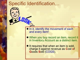 Specific Identification… In it, identify the movement of each and every item! When you buy record an item, record it in Inventory Account as a distinct item. It requires that when an item is sold, charge it against revenue as  C ost  o f  G oods  S old ( COGS ).  