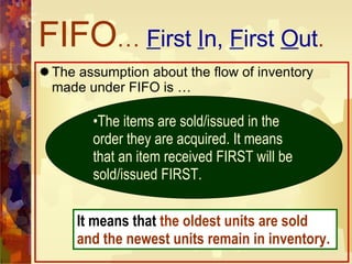 FIFO …  F irst  I n,  F irst  O ut . The assumption about the flow of inventory made under FIFO is … The items are sold/issued in the order they are acquired. It means that an item received FIRST will be sold/issued FIRST. It means that  the oldest units are sold and the newest units remain in inventory. 