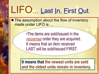 LIFO …  L ast  I n,  F irst  O ut . The assumption about the flow of inventory made under LIFO is … The items are sold/issued in the  reverse   order they are acquired. It means that an item received LAST will be sold/issued FIRST. It means that  the newest units are sold and the oldest units remain in inventory. 