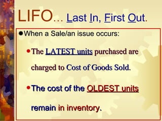 LIFO …  L ast  I n,  F irst  O ut . When a Sale/an issue occurs: The  LATEST units  purchased are charged to  Cost of Goods Sold . The cost of the  OLDEST units  remain  in inventory . 