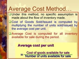 Average Cost Method… Under this method, no specific assumption is made about the flow of inventory made. Cost of Goods Sold/Issued is computed by multiplying the number of units sold/issued by the average cost per unit. Average Cost is computed for all inventory available for sale during the period. Average cost per unit Cost of goods available for sale Number of units available for sale = 
