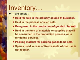 …  are assets : Held for sale in the ordinary course of business. Held in the process of such sale. Being used in the production of goods to be sold. Held in the form of materials or supplies that will be consumed in the production process, or in rendering services. Packing material for packing goods to be sold. Spares used in case of fixed assets whose use is not regular. Inventory… 