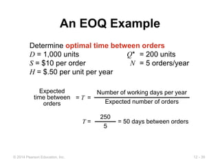 12 - 39
© 2014 Pearson Education, Inc.
An EOQ Example
Determine optimal time between orders
D = 1,000 units Q* = 200 units
S = $10 per order N = 5 orders/year
H = $.50 per unit per year
T = = 50 days between orders
250
5
= T =
Expected
time between
orders
Number of working days per year
Expected number of orders
 