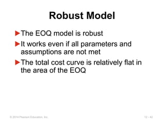 12 - 42
© 2014 Pearson Education, Inc.
Robust Model
▶The EOQ model is robust
▶It works even if all parameters and
assumptions are not met
▶The total cost curve is relatively flat in
the area of the EOQ
 
