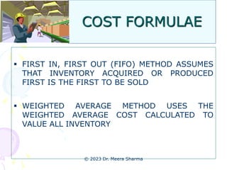 COST FORMULAE
 FIRST IN, FIRST OUT (FIFO) METHOD ASSUMES
THAT INVENTORY ACQUIRED OR PRODUCED
FIRST IS THE FIRST TO BE SOLD
 WEIGHTED AVERAGE METHOD USES THE
WEIGHTED AVERAGE COST CALCULATED TO
VALUE ALL INVENTORY
© 2023 Dr. Meera Sharma
 