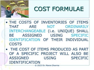 COST FORMULAE
• THE COSTS OF INVENTORIES OF ITEMS
THAT ARE NOT ORDINARILY
INTERCHANGEABLE (i.e. UNIQUE) SHALL
BE ASSIGNED USING SPECIFIC
IDENTIFICATION OF THEIR INDIVIDUAL
COSTS
• THE COST OF ITEMS PRODUCED AS PART
OF A SPECIFIC PROJECT WILL ALSO BE
ASSIGNED USING SPECIFIC
IDENTIFICATION
© 2023 Dr. Meera Sharma
 