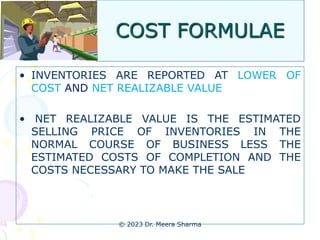 COST FORMULAE
• INVENTORIES ARE REPORTED AT LOWER OF
COST AND NET REALIZABLE VALUE
• NET REALIZABLE VALUE IS THE ESTIMATED
SELLING PRICE OF INVENTORIES IN THE
NORMAL COURSE OF BUSINESS LESS THE
ESTIMATED COSTS OF COMPLETION AND THE
COSTS NECESSARY TO MAKE THE SALE
© 2023 Dr. Meera Sharma
 