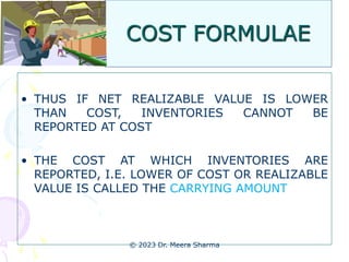 COST FORMULAE
• THUS IF NET REALIZABLE VALUE IS LOWER
THAN COST, INVENTORIES CANNOT BE
REPORTED AT COST
• THE COST AT WHICH INVENTORIES ARE
REPORTED, I.E. LOWER OF COST OR REALIZABLE
VALUE IS CALLED THE CARRYING AMOUNT
© 2023 Dr. Meera Sharma
 