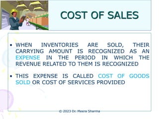 COST OF SALES
• WHEN INVENTORIES ARE SOLD, THEIR
CARRYING AMOUNT IS RECOGNIZED AS AN
EXPENSE IN THE PERIOD IN WHICH THE
REVENUE RELATED TO THEM IS RECOGNIZED
• THIS EXPENSE IS CALLED COST OF GOODS
SOLD OR COST OF SERVICES PROVIDED
© 2023 Dr. Meera Sharma
 