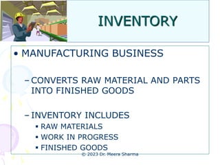 INVENTORY
• MANUFACTURING BUSINESS
– CONVERTS RAW MATERIAL AND PARTS
INTO FINISHED GOODS
– INVENTORY INCLUDES
 RAW MATERIALS
 WORK IN PROGRESS
 FINISHED GOODS
© 2023 Dr. Meera Sharma
 