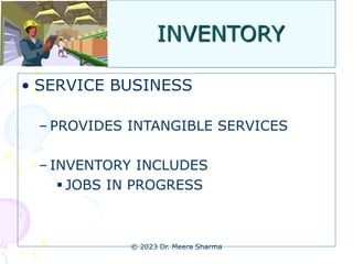 INVENTORY
• SERVICE BUSINESS
– PROVIDES INTANGIBLE SERVICES
– INVENTORY INCLUDES
 JOBS IN PROGRESS
© 2023 Dr. Meera Sharma
 