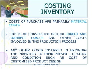 COSTING
INVENTORY
• COSTS OF PURCHASE ARE PRIMARILY MATERIAL
COSTS
• COSTS OF CONVERSION INCLUDE DIRECT AND
INDIRECT LABOUR AND OTHER COSTS
INVOLVED IN THE PRODUCTION PROCESS
• ANY OTHER COSTS INCURRED IN BRINGING
THE INVENTORY TO THEIR PRESENT LOCATION
AND CONDITION SUCH AS COST OF
CUSTOMIZED PRODUCT DESIGN
© 2023 Dr. Meera Sharma
 