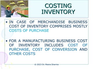 COSTING
INVENTORY
• IN CASE OF MERCHANDISE BUSINESS
COST OF INVENTORY COMPRISES MOSTLY
COSTS OF PURCHASE
• FOR A MANUFACTURING BUSINESS COST
OF INVENTORY INCLUDES COST OF
PURCHASE, COST OF CONVERSION AND
OTHER COSTS
© 2023 Dr. Meera Sharma
 