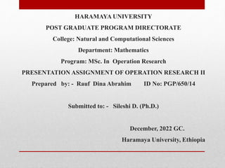 HARAMAYA UNIVERSITY
POST GRADUATE PROGRAM DIRECTORATE
College: Natural and Computational Sciences
Department: Mathematics
Program: MSc. In Operation Research
PRESENTATION ASSIGNMENT OF OPERATION RESEARCH II
Prepared by: - Rauf Dina Abrahim ID No: PGP/650/14
Submitted to: - Sileshi D. (Ph.D.)
December, 2022 GC.
Haramaya University, Ethiopia
 