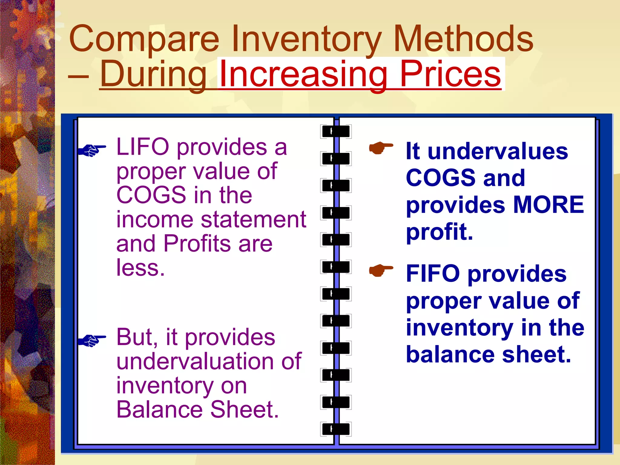 Compare Inventory Methods –  During  Increasing Prices LIFO provides a proper value of COGS in the income statement and Profits are less. But, it provides undervaluation of inventory on Balance Sheet. It undervalues COGS and provides MORE profit. FIFO provides proper value of inventory in the balance sheet. 
