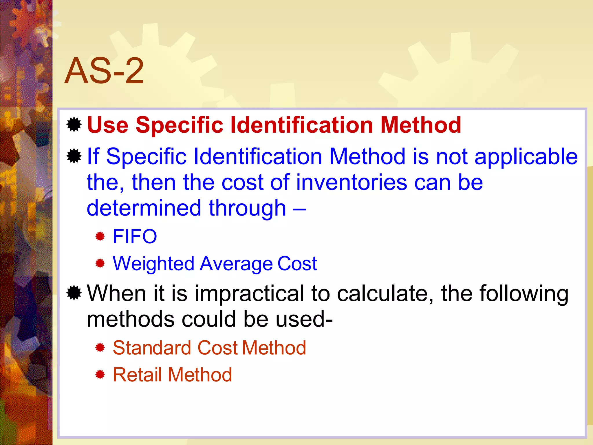 AS-2 Use Specific Identification Method If Specific Identification Method is not applicable the, then the cost of inventories can be determined through – FIFO Weighted Average Cost When it is impractical to calculate, the following methods could be used- Standard Cost Method  Retail Method 