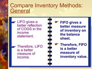 Compare Inventory Methods:  General   LIFO gives a better reflection of COGS in the income statement. Therefore, LIFO is a better measure of income. FIFO gives a better measure of inventory on the balance sheet. Therefore, FIFO is a better measure of inventory value. 
