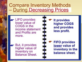 Compare Inventory Methods –  During  Decreasing Prices LIFO provides lower value of COGS in the income statement and Profits are more. But, it provides higher value of inventory on Balance Sheet. It provides higher COGS and provides less profit. FIFO provides  lower  value of inventory in the balance sheet. 