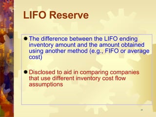 LIFO Reserve The difference between the LIFO ending inventory amount and the amount obtained using another method (e.g., FIFO or average cost) Disclosed to aid in comparing companies that use different inventory cost flow assumptions 